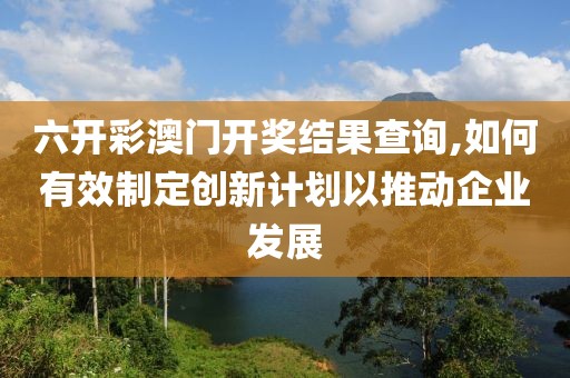 六開彩澳門開獎結果查詢,如何有效制定創(chuàng)新計劃以推動企業(yè)發(fā)展