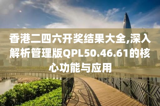 香港二四六開獎結果大全,深入解析管理版QPL50.46.61的核心功能與應用