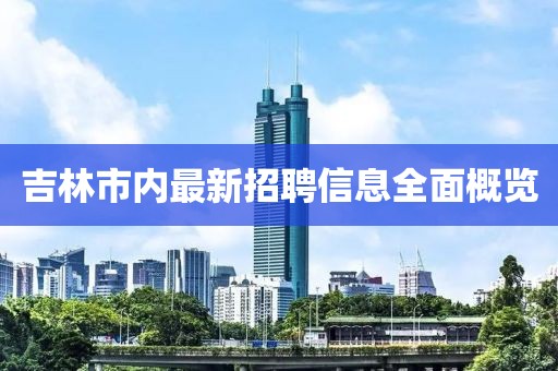 吉林市內(nèi)最新招聘信息全面概覽