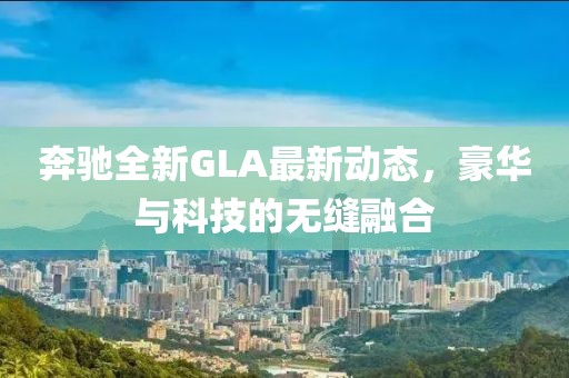 奔馳全新GLA最新動態(tài)，豪華與科技的無縫融合