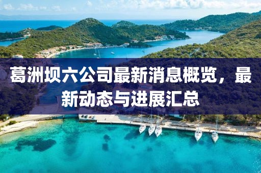 葛洲壩六公司最新消息概覽，最新動態(tài)與進展匯總