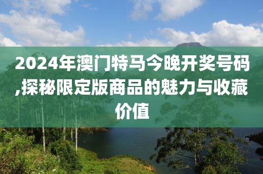 2024年澳門(mén)特馬今晚開(kāi)獎(jiǎng)號(hào)碼,探秘限定版商品的魅力與收藏價(jià)值