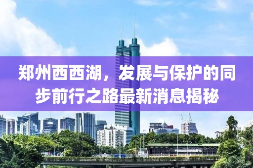 鄭州西西湖，發(fā)展與保護(hù)的同步前行之路最新消息揭秘