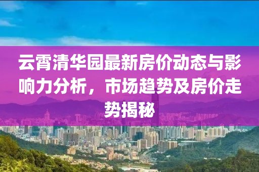 云霄清華園最新房?jī)r(jià)動(dòng)態(tài)與影響力分析，市場(chǎng)趨勢(shì)及房?jī)r(jià)走勢(shì)揭秘