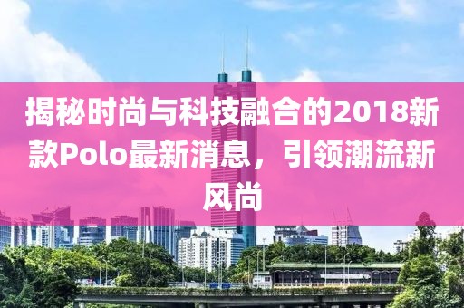 揭秘時(shí)尚與科技融合的2018新款Polo最新消息，引領(lǐng)潮流新風(fēng)尚