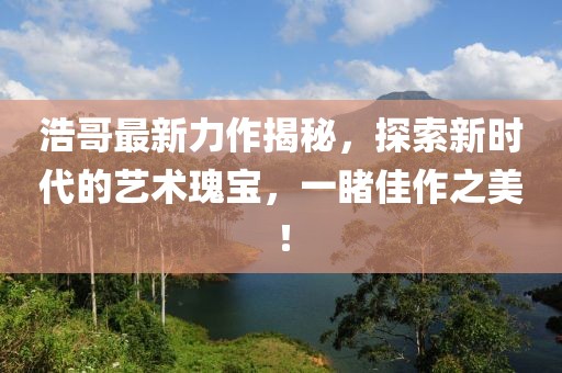 浩哥最新力作揭秘，探索新時代的藝術(shù)瑰寶，一睹佳作之美！