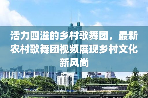 活力四溢的鄉(xiāng)村歌舞團，最新農(nóng)村歌舞團視頻展現(xiàn)鄉(xiāng)村文化新風尚