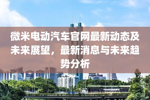 微米電動汽車官網(wǎng)最新動態(tài)及未來展望，最新消息與未來趨勢分析