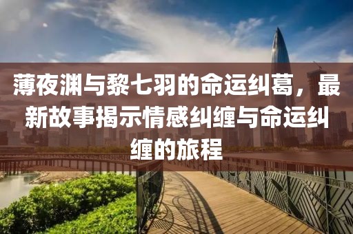 薄夜淵與黎七羽的命運糾葛，最新故事揭示情感糾纏與命運糾纏的旅程