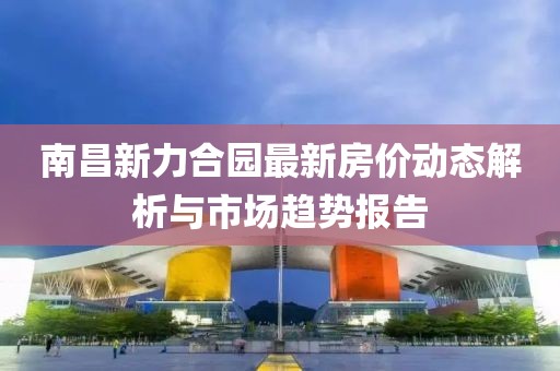 南昌新力合園最新房價動態(tài)解析與市場趨勢報告