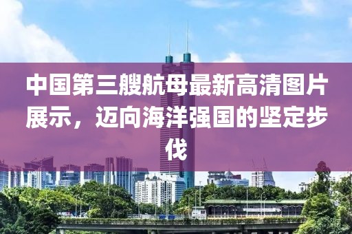 中國第三艘航母最新高清圖片展示，邁向海洋強(qiáng)國的堅定步伐