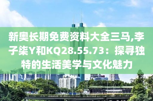 新奧長期免費資料大全三馬,李子柒Y和KQ28.55.73：探尋獨特的生活美學(xué)與文化魅力