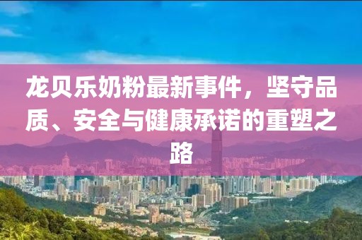 龍貝樂奶粉最新事件，堅(jiān)守品質(zhì)、安全與健康承諾的重塑之路