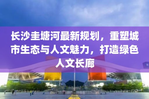 長沙圭塘河最新規(guī)劃，重塑城市生態(tài)與人文魅力，打造綠色人文長廊