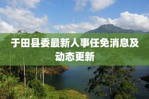 于田縣委最新人事任免消息及動態(tài)更新