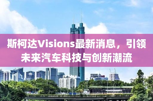 斯柯達Visions最新消息，引領(lǐng)未來汽車科技與創(chuàng)新潮流