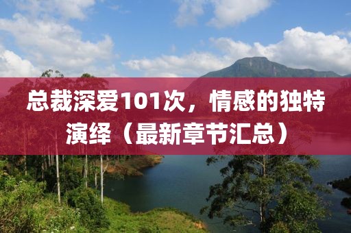 總裁深愛101次，情感的獨(dú)特演繹（最新章節(jié)匯總）