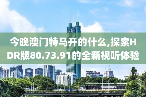 今晚澳門特馬開的什么,探索HDR版80.73.91的全新視聽體驗