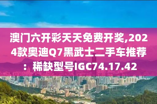 澳門六開彩天天免費開獎,2024款奧迪Q7黑武士二手車推薦：稀缺型號IGC74.17.42