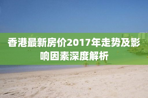 香港最新房價2017年走勢及影響因素深度解析