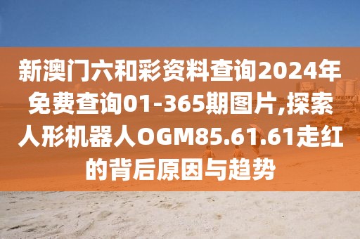 新澳門六和彩資料查詢2024年免費查詢01-365期圖片,探索人形機器人OGM85.61.61走紅的背后原因與趨勢