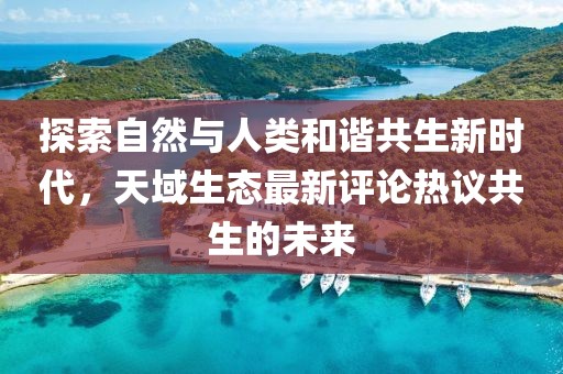 探索自然與人類和諧共生新時代，天域生態(tài)最新評論熱議共生的未來