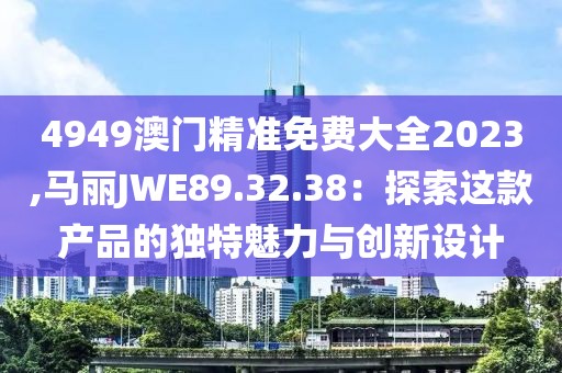 4949澳門精準(zhǔn)免費(fèi)大全2023,馬麗JWE89.32.38：探索這款產(chǎn)品的獨(dú)特魅力與創(chuàng)新設(shè)計(jì)