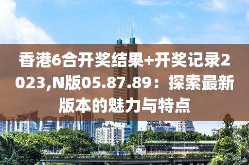 香港6合開獎結(jié)果+開獎記錄2023,N版05.87.89：探索最新版本的魅力與特點