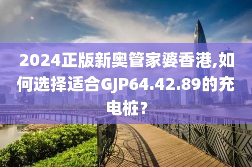 2024正版新奧管家婆香港,如何選擇適合GJP64.42.89的充電樁？