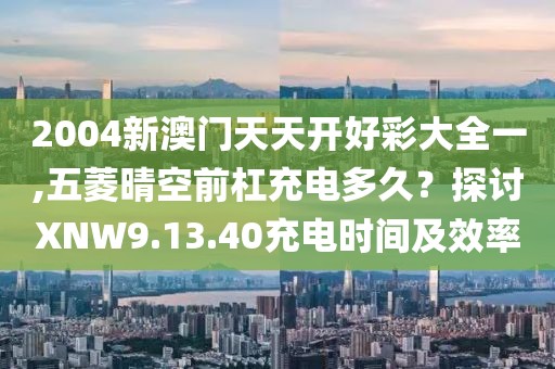 2004新澳門天天開好彩大全一,五菱晴空前杠充電多久？探討XNW9.13.40充電時間及效率