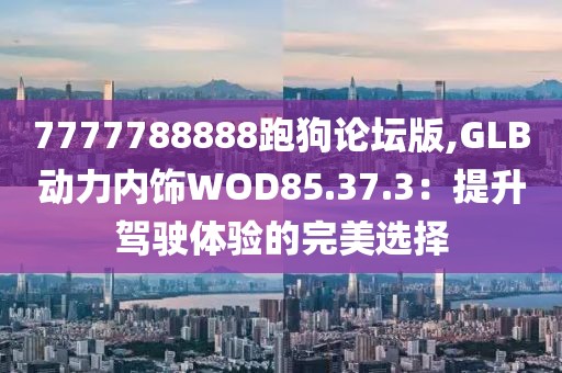 7777788888跑狗論壇版,GLB動(dòng)力內(nèi)飾WOD85.37.3：提升駕駛體驗(yàn)的完美選擇