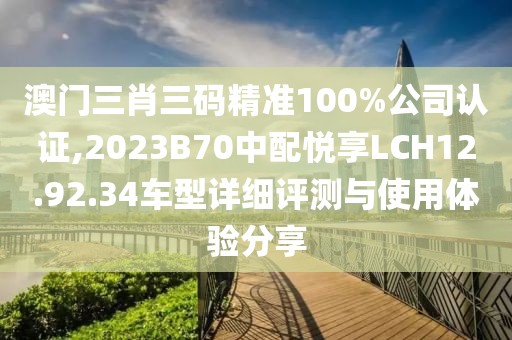 澳門三肖三碼精準100%公司認證,2023B70中配悅享LCH12.92.34車型詳細評測與使用體驗分享