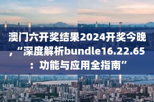 澳門六開獎結(jié)果2024開獎今晚,“深度解析bundle16.22.65：功能與應(yīng)用全指南”