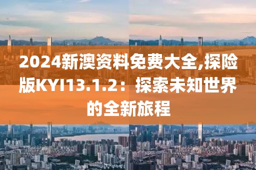 2024新澳資料免費大全,探險版KYI13.1.2：探索未知世界的全新旅程