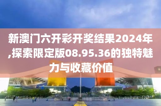 新澳門六開彩開獎結(jié)果2024年,探索限定版08.95.36的獨特魅力與收藏價值