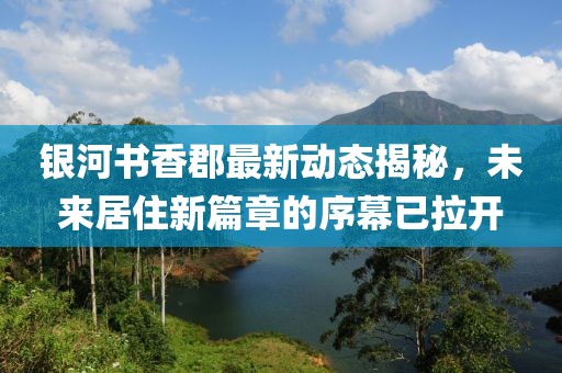 銀河書香郡最新動態(tài)揭秘，未來居住新篇章的序幕已拉開