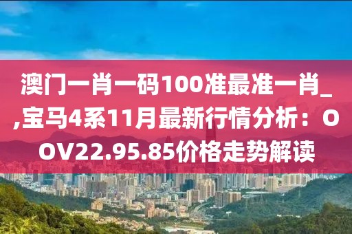 澳門一肖一碼100準(zhǔn)最準(zhǔn)一肖_,寶馬4系11月最新行情分析：OOV22.95.85價(jià)格走勢解讀