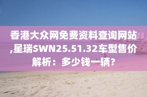 香港大眾網(wǎng)免費資料查詢網(wǎng)站,星瑞SWN25.51.32車型售價解析：多少錢一輛？