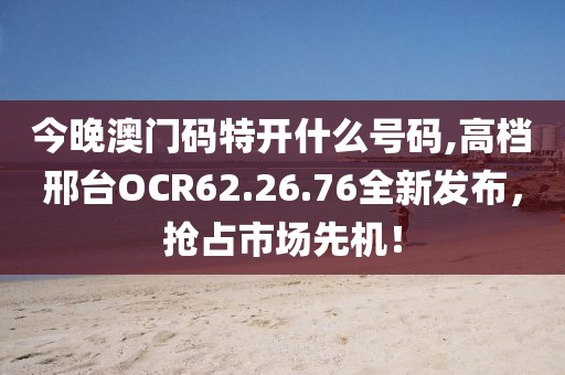 今晚澳門碼特開什么號碼,高檔邢臺OCR62.26.76全新發(fā)布，搶占市場先機！