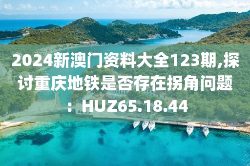 2024新澳門資料大全123期,探討重慶地鐵是否存在拐角問(wèn)題：HUZ65.18.44