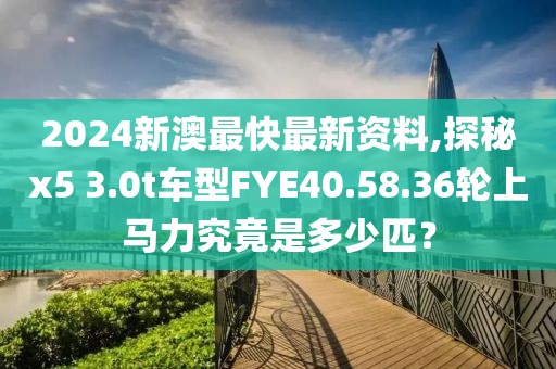 2024新澳最快最新資料,探秘x5 3.0t車型FYE40.58.36輪上馬力究竟是多少匹？