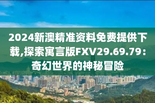 2024新澳精準(zhǔn)資料免費提供下載,探索寓言版FXV29.69.79：奇幻世界的神秘冒險