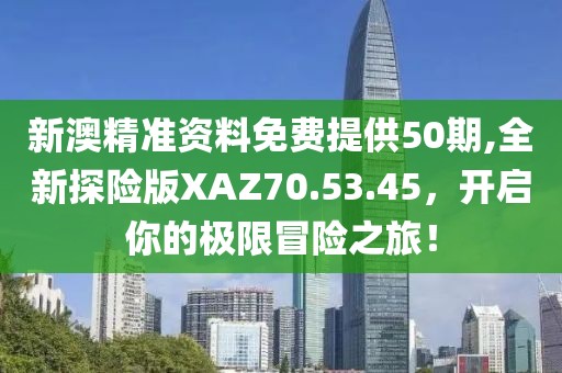 新澳精準(zhǔn)資料免費(fèi)提供50期,全新探險(xiǎn)版XAZ70.53.45，開(kāi)啟你的極限冒險(xiǎn)之旅！