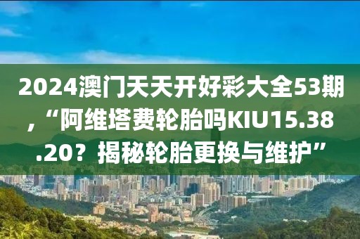 2024澳門天天開好彩大全53期,“阿維塔費(fèi)輪胎嗎KIU15.38.20？揭秘輪胎更換與維護(hù)”