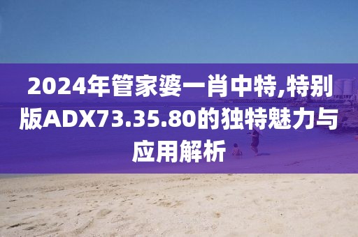 2024年管家婆一肖中特,特別版ADX73.35.80的獨(dú)特魅力與應(yīng)用解析