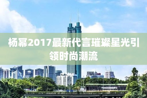 楊冪2017最新代言璀璨星光引領(lǐng)時(shí)尚潮流