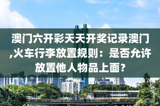 澳門六開彩天天開獎記錄澳門,火車行李放置規(guī)則：是否允許放置他人物品上面？