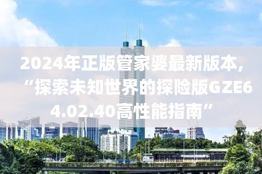 2024年正版管家婆最新版本,“探索未知世界的探險版GZE64.02.40高性能指南”