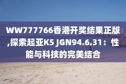 WW777766香港開(kāi)獎(jiǎng)結(jié)果正版,探索起亞K5 JGN94.6.31：性能與科技的完美結(jié)合