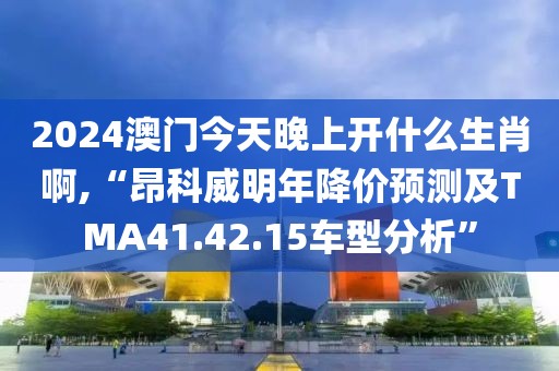 2024澳門今天晚上開什么生肖啊,“昂科威明年降價預測及TMA41.42.15車型分析”